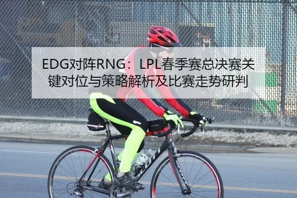 EDG对阵RNG：LPL春季赛总决赛关键对位与策略解析及比赛走势研判