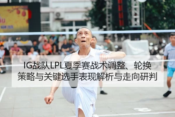 IG战队LPL夏季赛战术调整、轮换策略与关键选手表现解析与走向研判